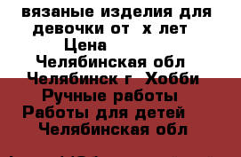 вязаные изделия для девочки от 3х лет › Цена ­ 3 000 - Челябинская обл., Челябинск г. Хобби. Ручные работы » Работы для детей   . Челябинская обл.